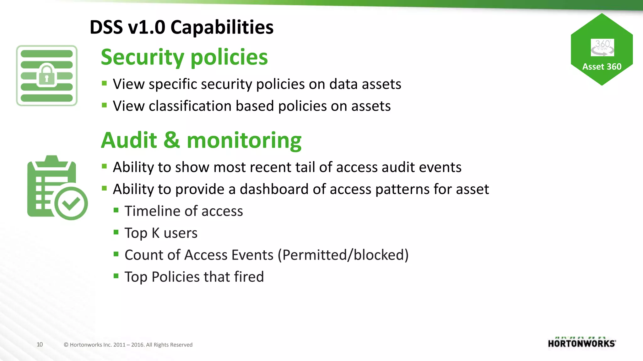 10 © Hortonworks Inc. 2011 – 2016. All Rights Reserved
DSS v1.0 Capabilities
Security policies
 View specific security policies on data assets
 View classification based policies on assets
Audit & monitoring
 Ability to show most recent tail of access audit events
 Ability to provide a dashboard of access patterns for asset
 Timeline of access
 Top K users
 Count of Access Events (Permitted/blocked)
 Top Policies that fired
Asset 360
 