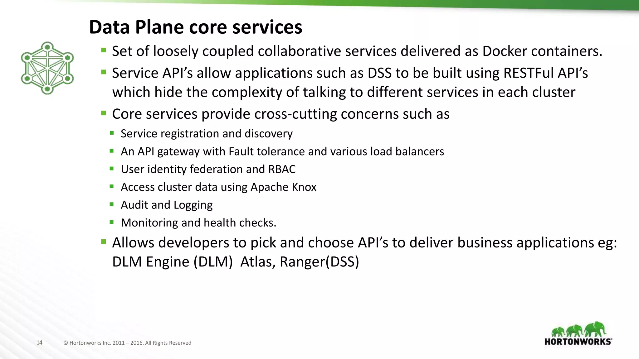 14 © Hortonworks Inc. 2011 – 2016. All Rights Reserved
Data Plane core services
 Set of loosely coupled collaborative services delivered as Docker containers.
 Service API’s allow applications such as DSS to be built using RESTFul API’s
which hide the complexity of talking to different services in each cluster
 Core services provide cross-cutting concerns such as
 Service registration and discovery
 An API gateway with Fault tolerance and various load balancers
 User identity federation and RBAC
 Access cluster data using Apache Knox
 Audit and Logging
 Monitoring and health checks.
 Allows developers to pick and choose API’s to deliver business applications eg:
DLM Engine (DLM) Atlas, Ranger(DSS)
 