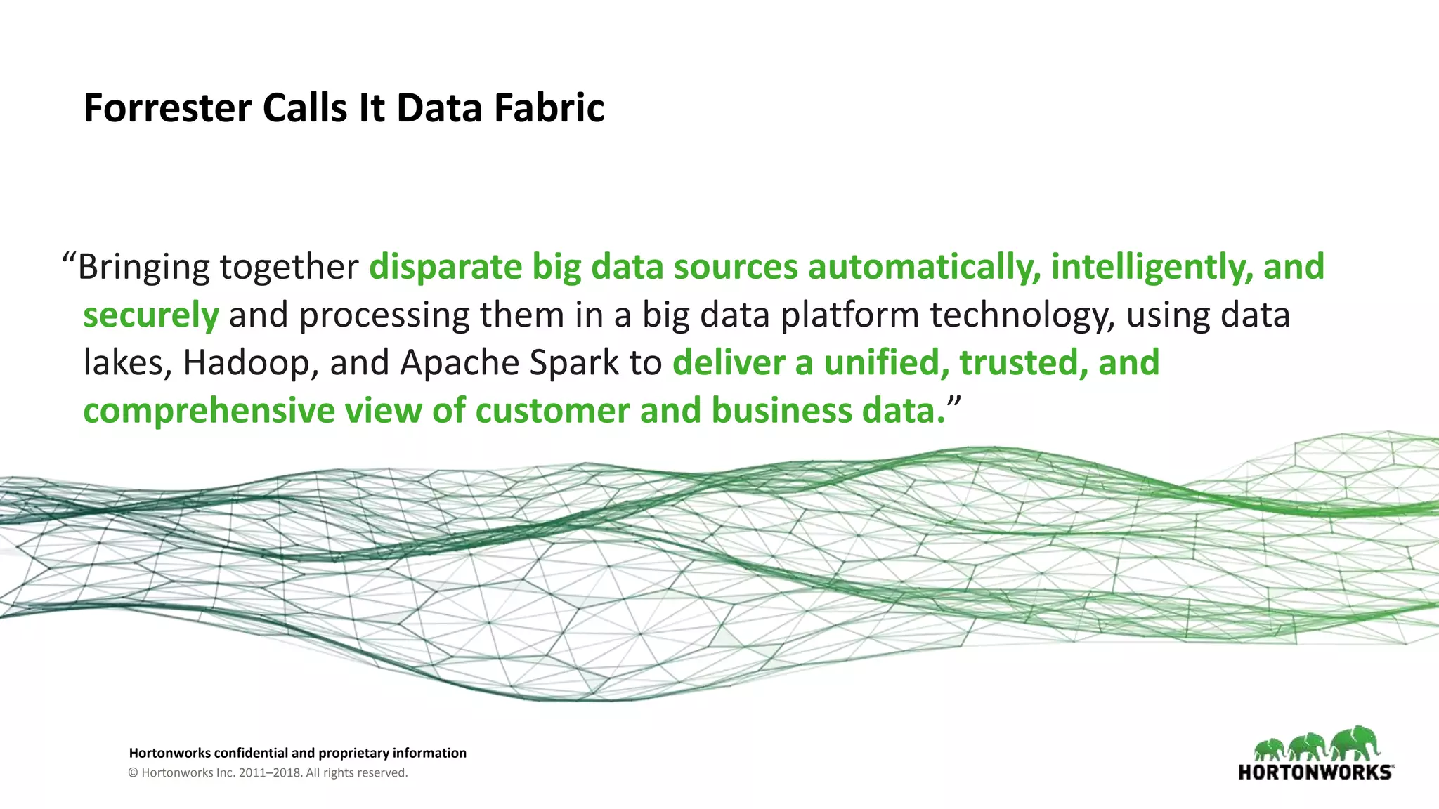 © Hortonworks Inc. 2011–2018. All rights reserved.
Hortonworks confidential and proprietary information
Forrester Calls It Data Fabric
“Bringing together disparate big data sources automatically, intelligently, and
securely and processing them in a big data platform technology, using data
lakes, Hadoop, and Apache Spark to deliver a unified, trusted, and
comprehensive view of customer and business data.”
 