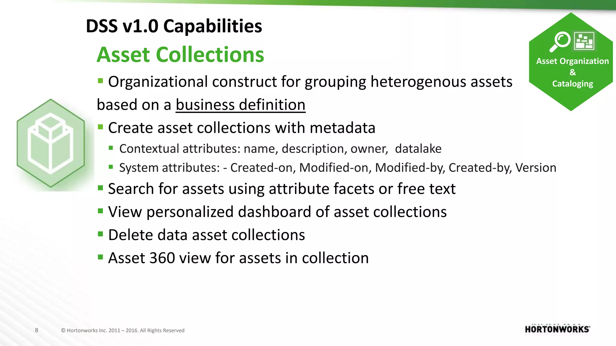 8 © Hortonworks Inc. 2011 – 2016. All Rights Reserved
DSS v1.0 Capabilities
Asset Collections
 Organizational construct for grouping heterogenous assets
based on a business definition
 Create asset collections with metadata
 Contextual attributes: name, description, owner, datalake
 System attributes: - Created-on, Modified-on, Modified-by, Created-by, Version
 Search for assets using attribute facets or free text
 View personalized dashboard of asset collections
 Delete data asset collections
 Asset 360 view for assets in collection
Asset Organization
&
Cataloging
 