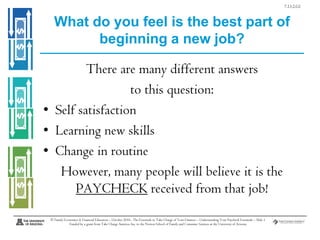 7.13.2.G1

What do you feel is the best part of
beginning a new job?
There are many different answers
to this question:
• Self satisfaction
• Learning new skills
• Change in routine
However, many people will believe it is the
PAYCHECK received from that job!
© Family Economics & Financial Education – October 2010– The Essentials to Take Charge of Your Finances – Understanding Your Paycheck Essentials – Slide 1
Funded by a grant from Take Charge America, Inc. to the Norton School of Family and Consumer Sciences at the University of Arizona

 