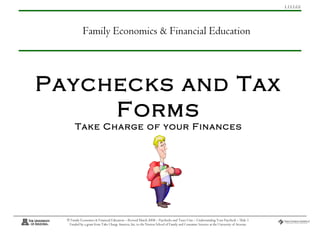 1.13.1.G1
© Family Economics & Financial Education – Revised March 2008 – Paychecks and Taxes Unit – Understanding Your Paycheck – Slide 1
Funded by a grant from Take Charge America, Inc. to the Norton School of Family and Consumer Sciences at the University of Arizona
Paychecks and Tax
Forms
Take Charge of your Finances
Family Economics & Financial Education
 