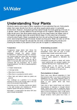 Understanding Your Plants
All plants require some water to grow, regardless of how waterwise they are. Some plants
obtain their water directly from the air, and other aquatic plants grow in a saturated
environment. However, most plants get their water through fine roots growing in the soil. In
a garden, water is usually added to the soil through rain or irrigation. Although trees and
large shrubs and a few other garden plants may be very deep rooted, the feeder roots of
the majority of garden plants are around 300mm deep. It is this zone that is therefore
critical for plant health. Water is gradually lost from the soil surface through evaporation
and is also transpired through the leaves of plants as they grow. Water can also run off the
surface and drain through the soil past the root zone. Understanding this process and
knowing the needs of your plants is vital if you are to irrigate in a waterwise way.


Transpiration                                          Understanding your plants
Transpiration keeps plants cool, drives the            The rate at which plants lose water through
‘engine’ by which water and nutrients are              transpiration varies with the type of plant.
distributed   through     the    plant’s    tissues.   Important steps towards saving water include:
Transpiration is essential for plant life. However,     Using water efficient plants where possible,
this constant water loss means they must equally         such as plants adapted to Adelaide’s dry
constantly replenish their supply of water.              conditions.
Depending on the type of plant and the rate at
which it is growing this water loss varies. When        Designing your garden so plants with similar
combined with soil evaporation, this is called           water requirements are grouped together into
evapotranspiration. The rate of evapotranspiration       separate watering zones, in appropriate areas.
increases:                                              Placing plants in the correct soil and
 In higher temperatures;                                microclimate position to meet their growing
                                                         needs – the right plants for the right place.
 In stronger winds;
 When there is low humidity;
                                                       Plant adaptations to drought
 When there is no protective mulch; and/or
                                                       Plants have many different adaptations to help
 When high and medium water-use plants are            them preserve water. If you learn to identify these
  planted.                                             adaptations you can select waterwise plants at
Your challenge as a gardener is to manage              your nursery and also provide extra water to the
watering so there is just enough water in the root     plants in your garden which lack these
zone for your plants to stay healthy.                  adaptations.
Improving your soil, mulching, placing your plants     Hard, thick or waxy coated leaves are common
in the right location and installing an efficient      characteristics of waterwise or drought tolerant
irrigation system will help you achieve this.          plants. Others have small or needle-like leaves
Remember, in shade plants lose about 50% less          and therefore fewer pores or stoma through which
water through transpiration.                           water is lost by transpiration. Hairy or felty leaves
                                                       and silver or grey foliage are other indications of
                                                       drought tolerance. Some plants have fewer, or
 