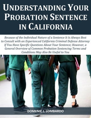 1 
Because of the Individual Nature of a Sentence It Is Always Best 
to Consult with an Experienced California Criminal Defense Attorney If You Have Specific Questions About Your Sentence; However, a General Overview of Common Probation Sentencing Terms and Conditions May Also Be Useful to You 
UNDERSTANDING YOUR PROBATION SENTENCE IN CALIFORNIA 
DOMENIC J. LOMBARDO  