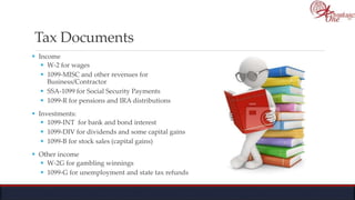 Tax Documents
 Income
 W-2 for wages
 1099-MISC and other revenues for
Business/Contractor
 SSA-1099 for Social Security Payments
 1099-R for pensions and IRA distributions
 Investments:
 1099-INT for bank and bond interest
 1099-DIV for dividends and some capital gains
 1099-B for stock sales (capital gains)
 Other income
 W-2G for gambling winnings
 1099-G for unemployment and state tax refunds
 