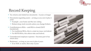 Record Keeping
 Tax returns and related tax documents – 4 years or longer
 Documents regarding assets – as long as you own it plus 4
years
 Example: your home and the new siding
 Brokers keep stock records unless you change brokers
 Contributions to IRAs – until IRA is closed (NOT
transferred)
 For traditional IRAs, this is a state tax issue, not federal.
 For ROTH IRAs, this affects state and federal.
 Unreimbursed employee expenses – becomes part of tax
return docs
 Businesses – as long as you own it plus 4 years
 If no NOL or assets, then only 4 years
 