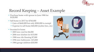 Record Keeping – Asset Example
 Purchase home with spouse in June 1980 for
$120,000
 Sell home in 2017 for $760,000
 Gain of $640,000 but only $500,000 is exempt
 Expense to sell home $40,000 (realtor fees, etc)
 Invested in home
 2003 new roof for $6,000
 2006 new kitchen for $15,000
 1988 new tile flooring $7,000
 1996 new bathrooms $15,000
 1984 garage addition $30,000
 