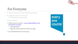 For Everyone
 Tell the truth and do not withhold anything
 Complete your W-4 correctly
 Tax Professional can help
 Keep records
 Check your tax return – your responsibility even
if you hire a tax pro
 Ask questions
 Sign the return (spouse must also sign)
 Pay Estimated taxes if necessary
 
