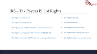IRS – Tax Payers Bill of Rights
• The Right to Be Informed
• The Right to Quality Service
• The Right to Pay No More than the Correct Amount of Tax
• The Right to Challenge the IRS’s Position and Be Heard
• The Right to Appeal an IRS Decision in an Independent Forum
• The Right to Finality
• The Right to Privacy
• The Right to Confidentiality
• The Right to Retain Representation
• The Right to a Fair and Just Tax System
 