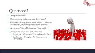 Questions?
 Are you married?
 Can someone claim you as a dependent?
 Do you have any dependents and did they earn
any income, including investment income?
 Are you a Citizen/Resident or Non-resident?
 Are you an Employee or Contractor?
 Employee – Complete W-4 and receive W-2
 Contractor – Complete W-9 and receive
1099-MISC
 