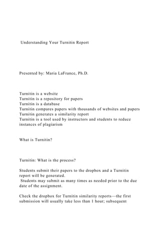 Understanding Your Turnitin Report
Presented by: Maria LaFrance, Ph.D.
Turnitin is a website
Turnitin is a repository for papers
Turnitin is a database
Turnitin compares papers with thousands of websites and papers
Turnitin generates a similarity report
Turnitin is a tool used by instructors and students to reduce
instances of plagiarism
What is Turnitin?
Turnitin: What is the process?
Students submit their papers to the dropbox and a Turnitin
report will be generated.
Students may submit as many times as needed prior to the due
date of the assignment.
Check the dropbox for Turnitin similarity reports—the first
submission will usually take less than 1 hour; subsequent
 