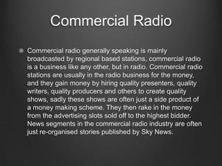 Commercial Radio
Commercial radio generally speaking is mainly
broadcasted by regional based stations, commercial radio
is a business like any other, but in radio. Commercial radio
stations are usually in the radio business for the money,
and they gain money by hiring quality presenters, quality
writers, quality producers and others to create quality
shows, sadly these shows are often just a side product of
a money making scheme. They then rake in the money
from the advertising slots sold off to the highest bidder.
News segments in the commercial radio industry are often
just re-organised stories published by Sky News.
 