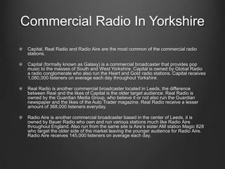 Commercial Radio In Yorkshire
 Capital, Real Radio and Radio Aire are the most common of the commercial radio
 stations.

 Capital (formally known as Galaxy) is a commercial broadcaster that provides pop
 music to the masses of South and West Yorkshire. Capital is owned by Global Radio
 a radio conglomerate who also run the Heart and Gold radio stations. Capital receives
 1,080,000 listeners on average each day throughout Yorkshire.

 Real Radio is another commercial broadcaster located in Leeds, the difference
 between Real and the likes of Capital is the older target audience. Real Radio is
 owned by the Guardian Media Group, who believe it or not also run the Guardian
 newspaper and the likes of the Auto Trader magazine. Real Radio receive a lesser
 amount of 368,000 listeners everyday.

 Radio Aire is another commercial broadcaster based in the center of Leeds, it is
 owned by Bauer Radio who own and run various stations much like Radio Aire
 throughout England. Also run from the same site is Aire’s sister AM station Magic 828
 who target the older side of the market leaving the younger audience for Radio Aire.
 Radio Aire receives 145,000 listeners on average each day.
 