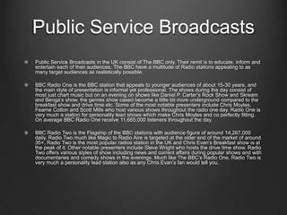 Public Service Broadcasts
Public Service Broadcasts in the UK consist of The BBC only. Their remit is to educate, inform and
entertain each of their audiences. The BBC have a multitude of Radio stations appealing to as
many target audiences as realistically possible.

BBC Radio One is the BBC station that appeals to younger audiences of about 15-30 years, and
the main style of presentation is informal yet professional. The shows during the day consist of
most just chart music but on an evening on shows like Daniel P. Carter’s Rock Show and Skream
and Benga’s show, the genres show cased become a little bit more underground compared to the
breakfast show and drive time etc. Some of the most notable presenters include Chris Moyles,
Fearne Cotton and Scott Mills who host various shows throughout the radio one day. Radio One is
very much a station for personality lead shows which make Chris Moyles and co perfectly fitting.
On average BBC Radio One receive 11,665,000 listeners throughout the day.

BBC Radio Two is the Flagship of the BBC stations with audience figure of around 14,267,000
daily. Radio Two much like Magic to Radio Aire is targeted at the older end of the market of around
35+. Radio Two is the most popular radios station in the UK and Chris Evan’s Breakfast show is at
the peak of it. Other notable presenters include Steve Wright who hosts the drive time show. Radio
Two offers various styles of show including news and current affairs during popular shows and with
documentaries and comedy shows in the evenings. Much like The BBC’s Radio One, Radio Two is
very much a personality lead station also as any Chris Evan’s fan would tell you.
 