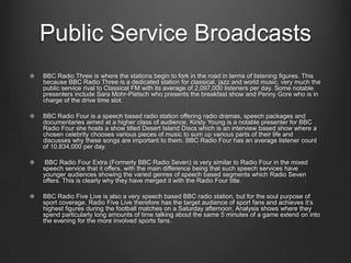 Public Service Broadcasts
BBC Radio Three is where the stations begin to fork in the road in terms of listening figures. This
because BBC Radio Three is a dedicated station for classical, jazz and world music, very much the
public service rival to Classical FM with its average of 2,097,000 listeners per day. Some notable
presenters include Sara Mohr-Pietsch who presents the breakfast show and Penny Gore who is in
charge of the drive time slot.

BBC Radio Four is a speech based radio station offering radio dramas, speech packages and
documentaries aimed at a higher class of audience. Kirsty Young is a notable presenter for BBC
Radio Four she hosts a show titled Desert Island Discs which is an interview based show where a
chosen celebrity chooses various pieces of music to sum up various parts of their life and
discusses why these songs are important to them. BBC Radio Four has an average listener count
of 10,834,000 per day.

 BBC Radio Four Extra (Formerly BBC Radio Seven) is very similar to Radio Four in the mixed
speech service that it offers, with the main difference being that such speech services have
younger audiences showing the varied genres of speech based segments which Radio Seven
offers. This is clearly why they have merged it with the Radio Four title.

BBC Radio Five Live is also a very speech based BBC radio station, but for the soul purpose of
sport coverage. Radio Five Live therefore has the target audience of sport fans and achieves it’s
highest figures during the football matches on a Saturday afternoon. Analysis shows where they
spend particularly long amounts of time talking about the same 5 minutes of a game extend on into
the evening for the more involved sports fans.
 