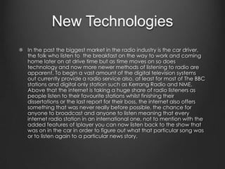 New Technologies
In the past the biggest market in the radio industry is the car driver,
the folk who listen to the breakfast on the way to work and coming
home later on at drive time but as time moves on so does
technology and now more newer methods of listening to radio are
apparent. To begin a vast amount of the digital television systems
out currently provide a radio service also, at least for most of The BBC
stations and digital only station such as Kerrang Radio and NME.
Above that the internet is taking a huge share of radio listeners as
people listen to their favourite stations whilst finishing their
dissertations or the last report for their boss, the internet also offers
something that was never really before possible, the chance for
anyone to broadcast and anyone to listen meaning that every
internet radio station in an international one, not to mention with the
added features of Iplayer you can now listen back to the show that
was on in the car in order to figure out what that particular song was
or to listen again to a particular news story.
 