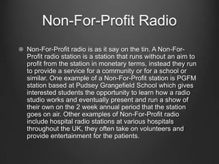 Non-For-Profit Radio
Non-For-Profit radio is as it say on the tin. A Non-For-
Profit radio station is a station that runs without an aim to
profit from the station in monetary terms, instead they run
to provide a service for a community or for a school or
similar. One example of a Non-For-Profit station is PGFM
station based at Pudsey Grangefield School which gives
interested students the opportunity to learn how a radio
studio works and eventually present and run a show of
their own on the 2 week annual period that the station
goes on air. Other examples of Non-For-Profit radio
include hospital radio stations at various hospitals
throughout the UK, they often take on volunteers and
provide entertainment for the patients.
 