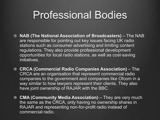 Professional Bodies
NAB (The National Association of Broadcasters) – The NAB
are responsible for pointing out key issues facing UK radio
stations such as consumer advertising and limiting content
regulations. They also provide professional development
opportunities for local radio stations, as well as cost-saving
initiatives.

CRCA (Commercial Radio Companies Association) – The
CRCA are an organisation that represent commercial radio
companies to the government and companies like Ofcom in a
way similar to how lawyers represent their clients. They also
have joint ownership of RAJAR with the BBC.

CMA (Community Media Association) – They are very much
the same as the CRCA, only having no ownership shares in
RAJAR and representing non-for-profit radio instead of
commercial radio.
 