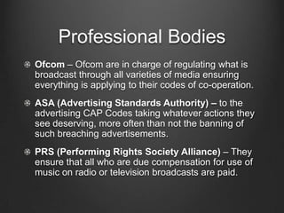 Professional Bodies
Ofcom – Ofcom are in charge of regulating what is
broadcast through all varieties of media ensuring
everything is applying to their codes of co-operation.
ASA (Advertising Standards Authority) – to the
advertising CAP Codes taking whatever actions they
see deserving, more often than not the banning of
such breaching advertisements.
PRS (Performing Rights Society Alliance) – They
ensure that all who are due compensation for use of
music on radio or television broadcasts are paid.
 