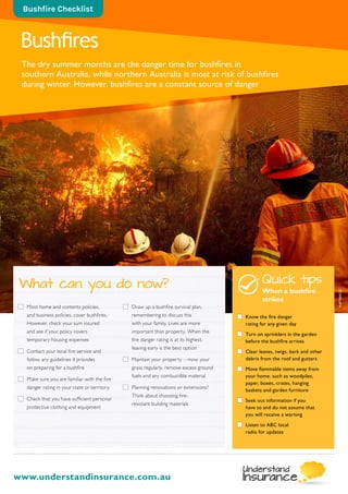 Bushfires
The dry summer months are the danger time for bushfires in
southern Australia, while northern Australia is most at risk of bushfires
during winter. However, bushfires are a constant source of danger
Bushfire Checklist
www.understandinsurance.com.au
	Most home and contents policies,
and business policies, cover bushfires.
However, check your sum insured
and see if your policy covers
temporary housing expenses
	Contact your local fire service and
follow any guidelines it provides
on preparing for a bushfire
	Make sure you are familiar with the fire
danger rating in your state or territory
	Check that you have sufficient personal
protective clothing and equipment
	Draw up a bushfire survival plan,
remembering to discuss this
with your family. Lives are more
important than property. When the
fire danger rating is at its highest,
leaving early is the best option
	Maintain your property – mow your
grass regularly, remove excess ground
fuels and any combustible material
	Planning renovations or extensions?
Think about choosing fire-
resistant building materials
What can you do now? Quick tips
When a bushfire
strikes
	 Know the fire danger
rating for any given day
	 Turn on sprinklers in the garden
before the bushfire arrives
	 Clear leaves, twigs, bark and other
debris from the roof and gutters
	 Move flammable items away from
your home, such as woodpiles,
paper, boxes, crates, hanging
baskets and garden furniture
	 Seek out information if you
have to and do not assume that
you will receive a warning
	 Listen to ABC local
radio for updates
AAPIMAGE
 
