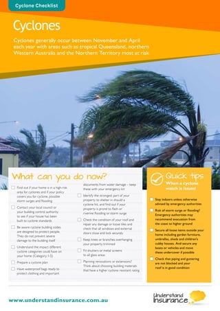 Find out if your home is in a high-risk
area for cyclones and if your policy
covers you for cyclone, possible
storm surges and flooding
	Contact your local council or
your building control authority
to see if your house has been
built to cyclone standards
	Be aware cyclone building codes
are designed to protect people.
They do not prevent severe
damage to the building itself
	Understand the impact different
cyclone categories could have on
your home (Category 1-5)
	Prepare a cyclone plan
	Have waterproof bags ready to
protect clothing and important
documents from water damage – keep
these with your emergency kit
	Identify the strongest part of your
property to shelter in should a
cyclone hit, and find out if your
property is prone to flash or
riverine flooding or storm surge
	Check the condition of your roof and
repair any damage or loose tiles and
check that all windows and external
doors close and lock securely
	Keep trees or branches overhanging
your property trimmed
	Fit shutters or metal screens
to all glass areas
	Planning renovations or extensions?
Think about choosing building materials
that have a higher cyclone resistant rating
What can you do now?
Cyclones
Cyclones generally occur between November and April
each year with areas such as tropical Queensland, northern
Western Australia and the Northern Territory most at risk
www.understandinsurance.com.au
Cyclone Checklist
Quick tips
When a cyclone
watch is issued
	 Stay indoors unless otherwise
advised by emergency authorities
	 Risk of storm surge or flooding?
Emergency authorities may
recommend evacuation from
the coast to higher ground
	 Secure all loose items outside your
home including garden furniture,
umbrellas, sheds and children’s
cubby houses. And secure any
boats or vehicles and move
these undercover if possible
	 Check that piping and guttering
are not blocked and your
roof is in good condition
 