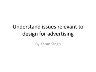Understand issues relevant to
design for advertising
By Karan Singh
 
