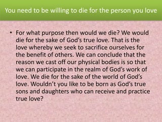 You need to be willing to die for the person you love
• For what purpose then would we die? We would
die for the sake of God’s true love. That is the
love whereby we seek to sacrifice ourselves for
the benefit of others. We can conclude that the
reason we cast off our physical bodies is so that
we can participate in the realm of God’s work of
love. We die for the sake of the world of God’s
love. Wouldn’t you like to be born as God’s true
sons and daughters who can receive and practice
true love?
 