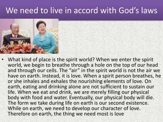 We need to live in accord with God’s laws
• What kind of place is the spirit world? When we enter the spirit
world, we begin to breathe through a hole on the top of our head
and through our cells. The “air” in the spirit world is not the air we
have on earth. Instead, it is love. When a spirit person breathes, he
or she inhales and exhales the nourishing elements of love. On
earth, eating and drinking alone are not sufficient to sustain our
life. When we eat and drink, we are merely filling our physical
body with food and water. Eventually, our physical body will die.
The form we take during life on earth is our second existence.
While on earth, we need to develop our character of love.
Therefore on earth, the thing we need most is love
 