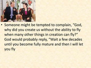 • Someone might be tempted to complain, “God,
why did you create us without the ability to fly
when many other things in creation can fly?”
God would probably reply, “Wait a few decades
until you become fully mature and then I will let
you fly
 
