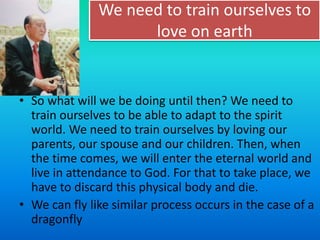 We need to train ourselves to
love on earth
• So what will we be doing until then? We need to
train ourselves to be able to adapt to the spirit
world. We need to train ourselves by loving our
parents, our spouse and our children. Then, when
the time comes, we will enter the eternal world and
live in attendance to God. For that to take place, we
have to discard this physical body and die.
• We can fly like similar process occurs in the case of a
dragonfly
 
