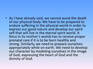• As I have already said, we cannot avoid the death
of our physical body. We have to be prepared to
endure suffering in the physical world in order to
express our good nature and develop our spirit
self that will live in the eternal spirit world. A
fetus in its mother’s womb has to receive proper
prenatal care if it is to be born healthy and
strong. Similarly, we need to prepare ourselves
appropriately while on earth. We need to develop
our character by modeling ourselves in the image
of God, expressing the heart of God and the
divinity of God.
 