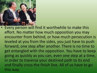 • Every person will find it worthwhile to make this
effort. No matter how much opposition you may
encounter from behind, or how much persecution is
leveled at you from the sides, you just have to push
forward, one step after another. There is no time to
get entangled with the opposition. You have to keep
going as quickly as you can, even one step at a time,
in order to traverse your destined path to its end
and finally cross the finish line. All of us have to go
this way.
 