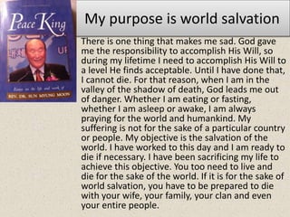 My purpose is world salvation
• There is one thing that makes me sad. God gave
me the responsibility to accomplish His Will, so
during my lifetime I need to accomplish His Will to
a level He finds acceptable. Until I have done that,
I cannot die. For that reason, when I am in the
valley of the shadow of death, God leads me out
of danger. Whether I am eating or fasting,
whether I am asleep or awake, I am always
praying for the world and humankind. My
suffering is not for the sake of a particular country
or people. My objective is the salvation of the
world. I have worked to this day and I am ready to
die if necessary. I have been sacrificing my life to
achieve this objective. You too need to live and
die for the sake of the world. If it is for the sake of
world salvation, you have to be prepared to die
with your wife, your family, your clan and even
your entire people.
 