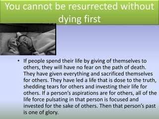 You cannot be resurrected without
dying first
• If people spend their life by giving of themselves to
others, they will have no fear on the path of death.
They have given everything and sacrificed themselves
for others. They have led a life that is dose to the truth,
shedding tears for others and investing their life for
others. If a person’s aspirations are for others, all of the
life force pulsating in that person is focused and
invested for the sake of others. Then that person’s past
is one of glory.
 