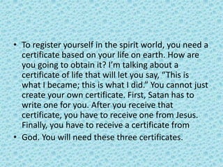 • To register yourself in the spirit world, you need a
certificate based on your life on earth. How are
you going to obtain it? I’m talking about a
certificate of life that will let you say, “This is
what I became; this is what I did.” You cannot just
create your own certificate. First, Satan has to
write one for you. After you receive that
certificate, you have to receive one from Jesus.
Finally, you have to receive a certificate from
• God. You will need these three certificates.
 