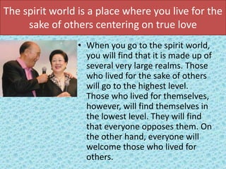 The spirit world is a place where you live for the
sake of others centering on true love
• When you go to the spirit world,
you will find that it is made up of
several very large realms. Those
who lived for the sake of others
will go to the highest level.
Those who lived for themselves,
however, will find themselves in
the lowest level. They will find
that everyone opposes them. On
the other hand, everyone will
welcome those who lived for
others.
 