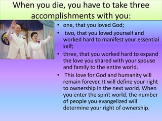 When you die, you have to take three
accomplishments with you:
• one, that you loved God;
• two, that you loved yourself and
worked hard to manifest your essential
self;
• three, that you worked hard to expand
the love you shared with your spouse
and family to the entire world.
• This love for God and humanity will
remain forever. It will define your right
to ownership in the next world. When
you enter the spirit world, the number
of people you evangelized will
determine your right of ownership.
 