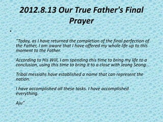 2012.8.13 Our True Father's Final
Prayer
•
"Today, as I have returned the completion of the final perfection of
the Father, I am aware that I have offered my whole life up to this
moment to the Father.
According to His Will, I am spending this time to bring my life to a
conclusion, using this time to bring it to a close with Jeong Seong...
Tribal messiahs have established a name that can represent the
nation.
I have accomplished all these tasks. I have accomplished
everything.
Aju"
 