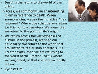 • Death is the return to the world of the
origin.
In Korea, we commonly use an interesting
idiom in reference to death. When
someone dies, we say the individual “has
returned.” Where does that person return
to? It is not to a cemetery. We mean that
we return to the point of life’s origin.
• We return across the vast expanses of
history. In the process, we shed our
nationality. We return to the world that
brought forth the human ancestors. If a
Creator exists, then we are returning to
the world of the Creator. That is where
we originated, so that is where we finally
return.
• Cycle of Life
 