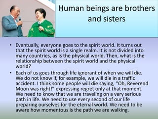Human beings are brothers
and sisters
• Eventually, everyone goes to the spirit world. It turns out
that the spirit world is a single realm. It is not divided into
many countries, as is the physical world. Then, what is the
relationship between the spirit world and the physical
world?
• Each of us goes through life ignorant of when we will die.
We do not know if, for example, we will die in a traffic
accident. I think some people will die saying, “Oh, Reverend
Moon was right!” expressing regret only at that moment.
We need to know that we are traveling on a very serious
path in life. We need to use every second of our life
preparing ourselves for the eternal world. We need to be
aware how momentous is the path we are walking.
 