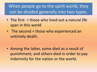 When people go to the spirit world, they
can be divided generally into two types.
• The first = those who lived out a natural life
span in this world
• The second = those who experienced an
untimely death.
• Among the latter, some died as a result of
punishment, and others died in order to pay
indemnity for the nation or the world.
 