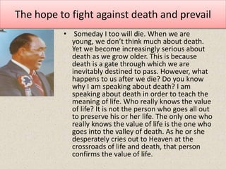 The hope to fight against death and prevail
• Someday I too will die. When we are
young, we don’t think much about death.
Yet we become increasingly serious about
death as we grow older. This is because
death is a gate through which we are
inevitably destined to pass. However, what
happens to us after we die? Do you know
why I am speaking about death? I am
speaking about death in order to teach the
meaning of life. Who really knows the value
of life? It is not the person who goes all out
to preserve his or her life. The only one who
really knows the value of life is the one who
goes into the valley of death. As he or she
desperately cries out to Heaven at the
crossroads of life and death, that person
confirms the value of life.
 