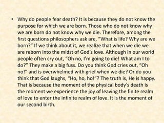 • Why do people fear death? It is because they do not know the
purpose for which we are born. Those who do not know why
we are born do not know why we die. Therefore, among the
first questions philosophers ask are, “What is life? Why are we
born?” If we think about it, we realize that when we die we
are reborn into the midst of God’s love. Although in our world
people often cry out, “Oh no, I’m going to die! What am I to
do?” They make a big fuss. Do you think God cries out, “Oh
no!” and is overwhelmed with grief when we die? Or do you
think that God laughs, “Ho, ho, ho!”? The truth is, He is happy.
That is because the moment of the physical body’s death is
the moment we experience the joy of leaving the finite realm
of love to enter the infinite realm of love. It is the moment of
our second birth.
 