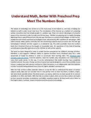 Understand Math, Better With Preschool Prep
Meet The Numbers Book
The advent of technology has served us in a lot many ways. It has helped us, and now, is helping our
children as well in order to sort their lives. The introduction of the Internet as a medium of conducting
various researches that has helped people in a positive way. There are several advantages of using the
power of the Internet in order to make your life less busy. Children are growing up in a rapidly changing
digital age that is quite different from the past age. One houses a variety of technologies at their homes,
workplaces and schools and these technologies when utilized wisely offer a plethora of advantages. With
online present videos, books, and DVDs, the idea of teaching a subject seems an easier one. The new age
technological methods aid their support in a substantial way. The online available meet the numbers
book from Preschool Prep can be bought at reasonable rates. An experience of this kind of learning
certainly gives enjoyable experiences to the children as well as their parents.
The book has been designed in order to render the best prospective for children's learning activities.
Moreover, it also supports children's ability to operate technical items. Preschool prep has a wide
assortment of books for children in order to accentuate their learning habit. The Preschool prep
company meet the letters, meet the phonics, meet the number, play and phonics are a few books to
name their wide variety. In this way, it can be contemplated that child's learning have completely
transformed over the years. During our times in preschool and kindergarten, one of the available means
to learn a subject was with pictures and stories. Meet the letters, is an indispensable tool that help kids
to listen to sounds being produced every time an English alphabet is pronounced.
With the help of these online available videos it is easy for kids to understand the basics of various
subjects easily. Now one can consider that it is the perfect time to meet the letters, numbers, shapes,
and colors book available online. Preschool prep is a company, which has received awards for its content
available in its DVDs and books. With the help on online medium, kids can view these videos and books
on their personal computer, smartphones and tablets anywhere anytime. All they need to do is listen to
the English letters, numbers, shapes and colors and then practice accordingly.
 