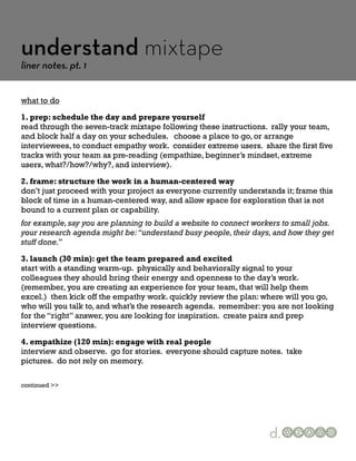 understand mixtape
liner notes. pt. 1


what to do

1. prep: schedule the day and prepare yourself
read through the seven-track mixtape following these instructions. rally your team,
and block half a day on your schedules. choose a place to go, or arrange
interviewees, to conduct empathy work. consider extreme users. share the first five
tracks with your team as pre-reading (empathize, beginner’s mindset, extreme
users, what?/how?/why?, and interview).

2. frame: structure the work in a human-centered way
don’t just proceed with your project as everyone currently understands it; frame this
block of time in a human-centered way, and allow space for exploration that is not
bound to a current plan or capability.
for example, say you are planning to build a website to connect workers to small jobs.
your research agenda might be: “understand busy people, their days, and how they get
stuff done.”

3. launch (30 min): get the team prepared and excited
start with a standing warm-up. physically and behaviorally signal to your
colleagues they should bring their energy and openness to the day’s work.
(remember, you are creating an experience for your team, that will help them
excel.) then kick off the empathy work. quickly review the plan: where will you go,
who will you talk to, and what’s the research agenda. remember: you are not looking
for the “right” answer, you are looking for inspiration. create pairs and prep
interview questions.

4. empathize (120 min): engage with real people
interview and observe. go for stories. everyone should capture notes. take
pictures. do not rely on memory.

continued >>




                                                                    d.
 