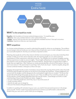MODE
                                            Empathize




Empathy is the foundation of a human-centered design process. To empathize, you:
- Observe. View users and their behavior in the context of their lives.
- Engage. Interact with and interview users through both scheduled and short ‘intercept’ encounters.
- Immerse. Experience what your user experiences.




As a human-centered designer you need to understand the people for whom you are designing. The problems
you are trying to solve are rarely your own—they are those of particular users; in order to design for your users,
you must build empathy for who they are and what is important to them.

Watching what people do and how they interact with their environment gives you clues about what they think
and feel. It helps you to learn about what they need. By watching people you can capture physical
manifestations of their experiences, what they do and say. This will allow you to interpret intangible meaning
of those experiences in order to uncover insights. These insights will lead you to the innovative solutions. The
best solutions come out of the best insights into human behavior. But learning to recognize those insights is
harder than you might think. Why? Because our minds automatically ﬁlter out a lot of information in ways we
aren’t even aware of. We need to learn to see things “with a fresh set of eyes” – tools for empathy, along with
a human-centered mindset, is what gives us those new eyes.

Engaging with people directly reveals a tremendous amount about the way they think and the values they hold.
Sometimes these thoughts and values are not obvious to the people who hold them. A deep engagement can
surprise both the designer and the designee by the unanticipated insights that are revealed. The stories that
people tell and the things that people say they do—even if they are diﬀerent from what they actually do—are
strong indicators of their deeply held beliefs about the way the world is. Good designs are built on a solid
understanding of these kinds of beliefs and values. Engage to:
•  Uncover needs that people have which they may or may not be aware of
•  Guide innovation eﬀorts
•  Identify the right users to design for
•  Discover the emotions that guide behaviors

In addition to speaking with and observing your users, you need to have personal experience in the design
space yourself. Find (or create if necessary) experiences to immerse yourself to better understand the
situation that your users are in, and for which you are designing.
 