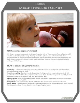 METHOD
                   Assume a Beginner’s Mindset




                                   ’
We all carry our experiences, understanding, and expertise with us. These aspects of yourself are incredibly
valuable assets to bring to the design challenge – but at the right time, and with intentionality. Your
assumptions may be misconceptions and stereotypes, and can restrict the amount of real empathy you can
build. Assume a beginner’s mindset in order to put aside these biases, so that you can approach a design
challenge with fresh eyes.


                                       ’
Don’t judge. Just observe and engage users without the inﬂuence of value judgments upon their actions,
circumstances, decisions, or “issues.”
Question everything. Question even (and especially) the things you think you already understand. Ask
questions to learn about how the user perceives the world. Think about how a 4-year-old asks “Why?” about
everything. Follow up an answer to one “why” with a second “why.”
Be truly curious. Strive to assume a posture of wonder and curiosity, especially in circumstances that seem
either familiar or uncomfortable.
Find patterns. Look for interesting threads and themes that emerge across interactions with users.
Listen. Really. Lose your agenda and let the scene soak into your psyche. Absorb what users say to you, and
how they say it, without thinking about the next thing you’re going to say.
 