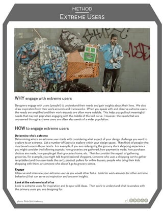 METHOD
                                    Extreme Users




Designers engage with users (people!) to understand their needs and gain insights about their lives. We also
draw inspiration from their work-arounds and frameworks. When you speak with and observe extreme users,
the needs are ampliﬁed and their work-arounds are often more notable. This helps you pull out meaningful
needs that may not pop when engaging with the middle of the bell curve. However, the needs that are
uncovered through extreme users are often also needs of a wider population.




Determine who’s extreme
Determining who is an extreme user starts with considering what aspect of your design challenge you want to
explore to an extreme. List a number of facets to explore within your design space. Then think of people who
may be extreme in those facets. For example, if you are redesigning the grocery store shopping experience
you might consider the following aspects: how groceries are gathered, how payment is made, how purchase
choices are made, how people get their groceries home, etc. Then to consider the aspect of gathering
groceries, for example, you might talk to professional shoppers, someone who uses a shopping cart to gather
recyclables (and thus overloads the cart), product pullers for online buyers, people who bring their kids
shopping with them, or someone who doesn’t go to grocery stores.
Engage
Observe and interview your extreme user as you would other folks. Look for work-arounds (or other extreme
behaviors) that can serve as inspiration and uncover insights.
Look at the extreme in all of us
Look to extreme users for inspiration and to spur wild ideas. Then work to understand what resonates with
the primary users you are designing for.



 photo: ﬂickr/bitchcakesny
 