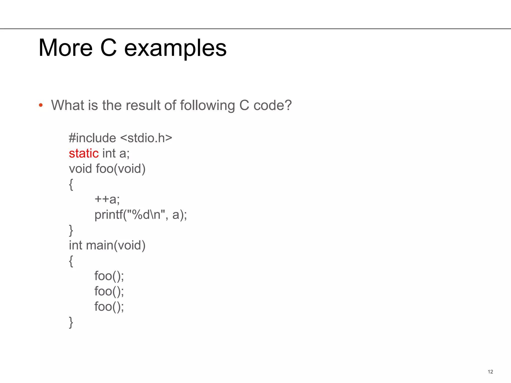 More C examples
• What is the result of following C code?
12
#include <stdio.h>
static int a;
void foo(void)
{
++a;
printf("%dn", a);
}
int main(void)
{
foo();
foo();
foo();
}
 