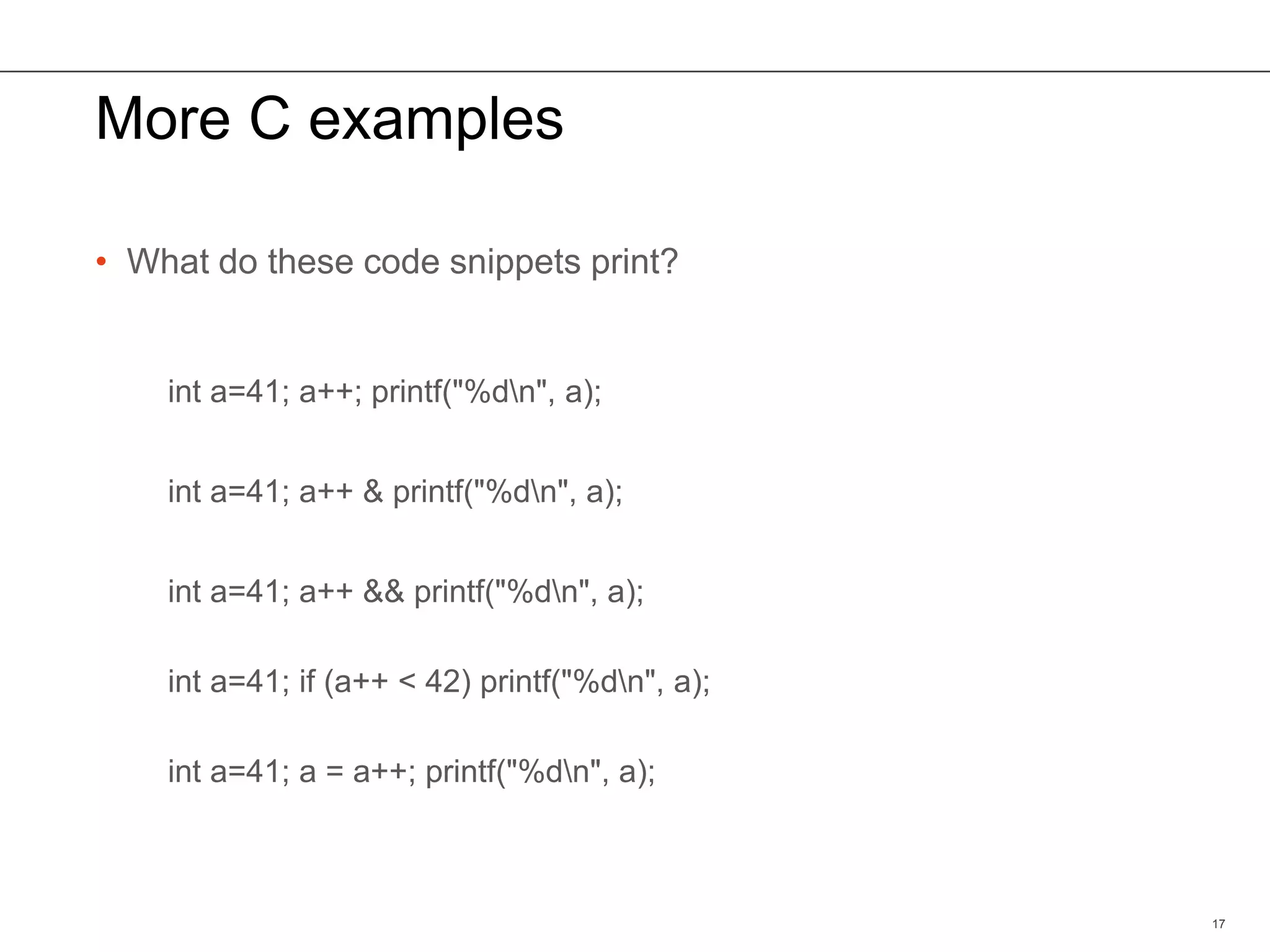 More C examples
• What do these code snippets print?
17
int a=41; a++; printf("%dn", a);
int a=41; a++ & printf("%dn", a);
int a=41; a++ && printf("%dn", a);
int a=41; if (a++ < 42) printf("%dn", a);
int a=41; a = a++; printf("%dn", a);
 